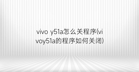 vivoy51a怎么关程序(vivoy51a的程序如何关闭)